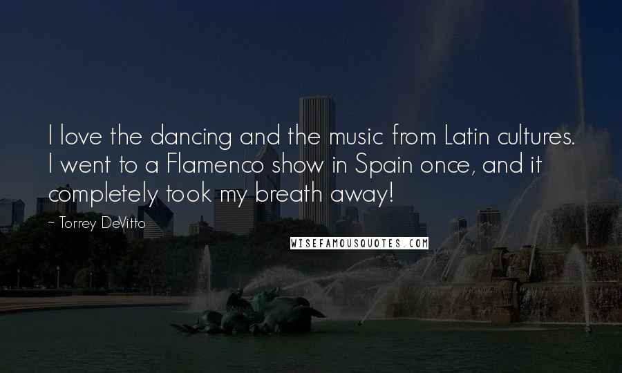 Torrey DeVitto Quotes: I love the dancing and the music from Latin cultures. I went to a Flamenco show in Spain once, and it completely took my breath away!