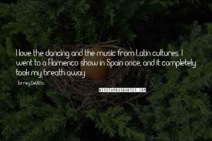 Torrey DeVitto Quotes: I love the dancing and the music from Latin cultures. I went to a Flamenco show in Spain once, and it completely took my breath away!