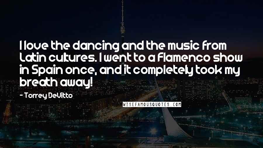 Torrey DeVitto Quotes: I love the dancing and the music from Latin cultures. I went to a Flamenco show in Spain once, and it completely took my breath away!