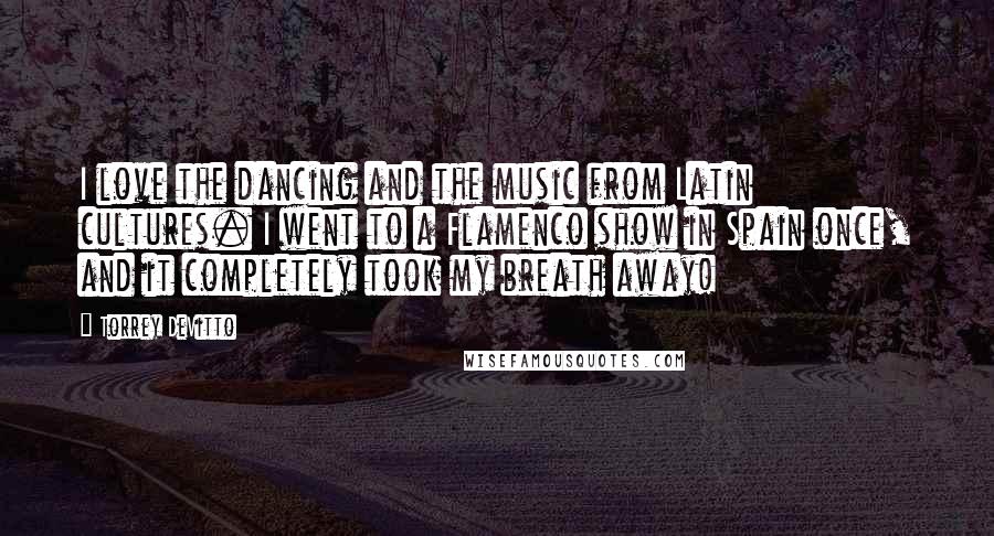 Torrey DeVitto Quotes: I love the dancing and the music from Latin cultures. I went to a Flamenco show in Spain once, and it completely took my breath away!