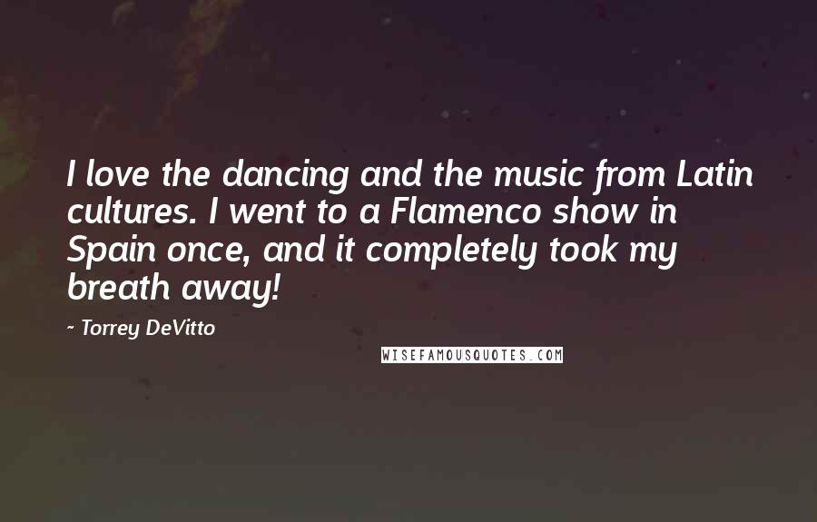 Torrey DeVitto Quotes: I love the dancing and the music from Latin cultures. I went to a Flamenco show in Spain once, and it completely took my breath away!