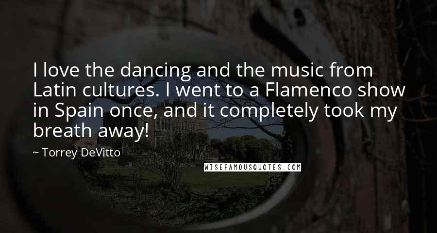 Torrey DeVitto Quotes: I love the dancing and the music from Latin cultures. I went to a Flamenco show in Spain once, and it completely took my breath away!