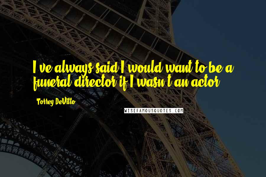 Torrey DeVitto Quotes: I've always said I would want to be a funeral director if I wasn't an actor.