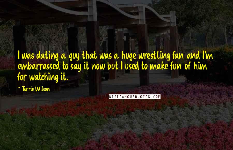 Torrie Wilson Quotes: I was dating a guy that was a huge wrestling fan and I'm embarrassed to say it now but I used to make fun of him for watching it.