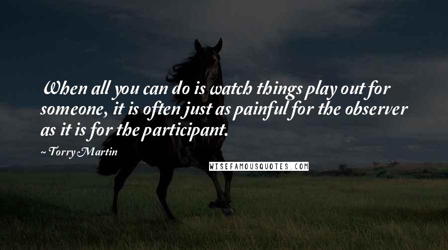 Torry Martin Quotes: When all you can do is watch things play out for someone, it is often just as painful for the observer as it is for the participant.