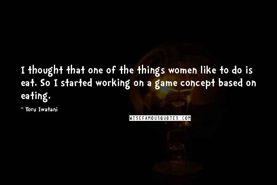 Toru Iwatani Quotes: I thought that one of the things women like to do is eat. So I started working on a game concept based on eating.