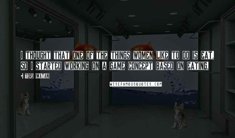 Toru Iwatani Quotes: I thought that one of the things women like to do is eat. So I started working on a game concept based on eating.