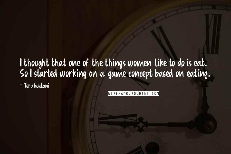 Toru Iwatani Quotes: I thought that one of the things women like to do is eat. So I started working on a game concept based on eating.