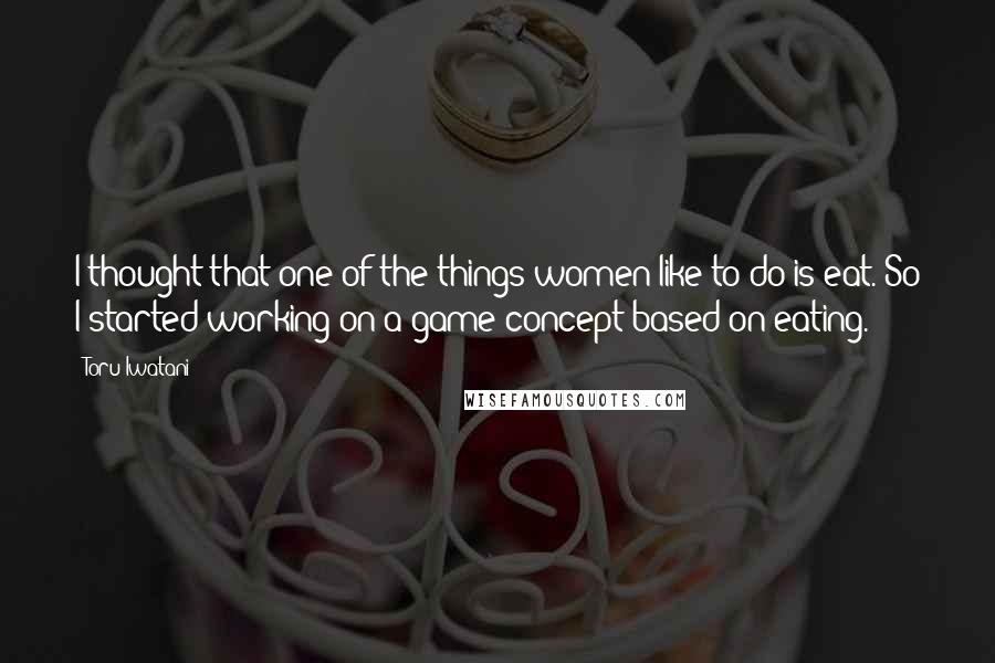 Toru Iwatani Quotes: I thought that one of the things women like to do is eat. So I started working on a game concept based on eating.