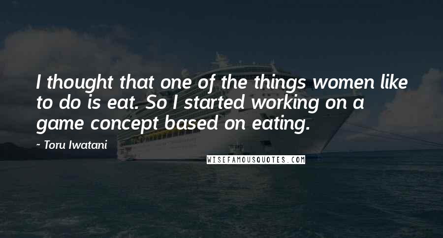 Toru Iwatani Quotes: I thought that one of the things women like to do is eat. So I started working on a game concept based on eating.