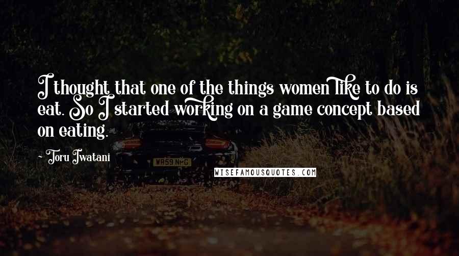 Toru Iwatani Quotes: I thought that one of the things women like to do is eat. So I started working on a game concept based on eating.