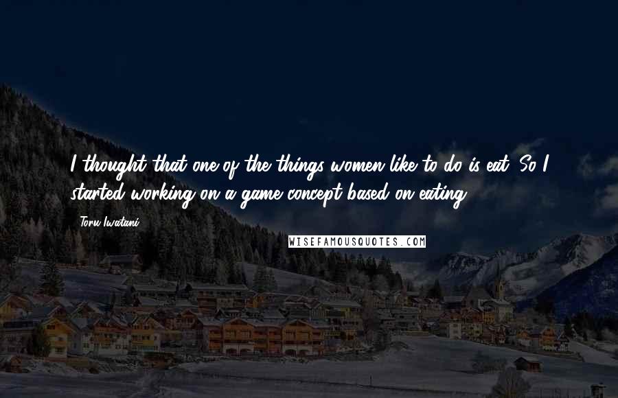 Toru Iwatani Quotes: I thought that one of the things women like to do is eat. So I started working on a game concept based on eating.