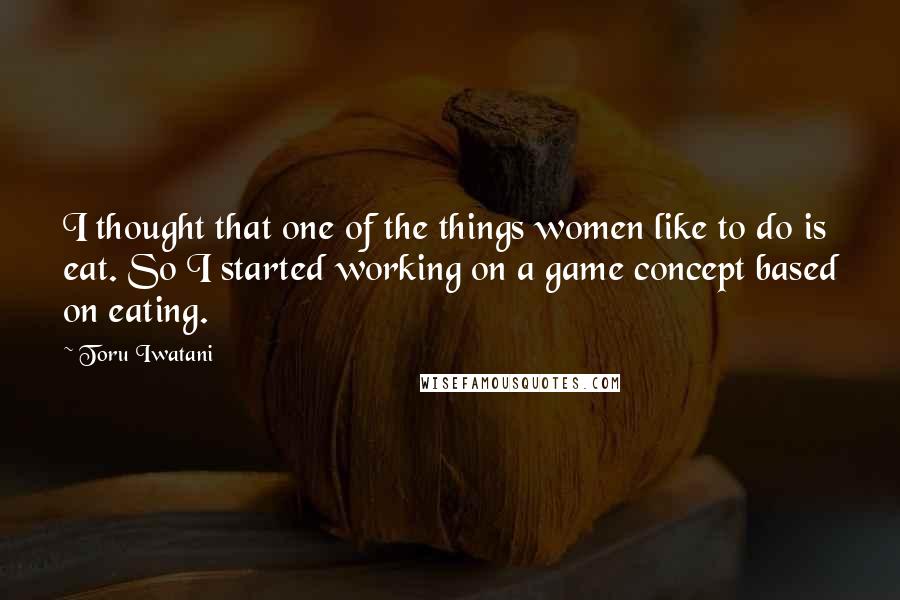 Toru Iwatani Quotes: I thought that one of the things women like to do is eat. So I started working on a game concept based on eating.