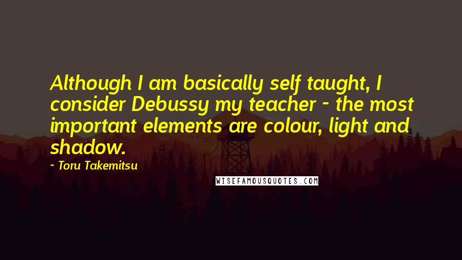 Toru Takemitsu Quotes: Although I am basically self taught, I consider Debussy my teacher - the most important elements are colour, light and shadow.