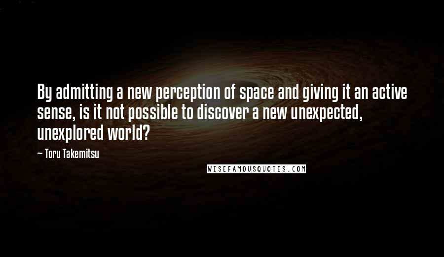 Toru Takemitsu Quotes: By admitting a new perception of space and giving it an active sense, is it not possible to discover a new unexpected, unexplored world?