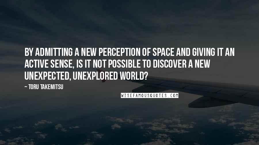Toru Takemitsu Quotes: By admitting a new perception of space and giving it an active sense, is it not possible to discover a new unexpected, unexplored world?