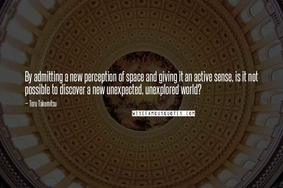 Toru Takemitsu Quotes: By admitting a new perception of space and giving it an active sense, is it not possible to discover a new unexpected, unexplored world?