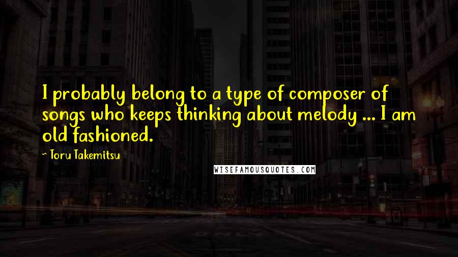 Toru Takemitsu Quotes: I probably belong to a type of composer of songs who keeps thinking about melody ... I am old fashioned.