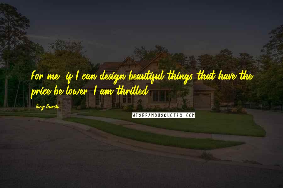 Tory Burch Quotes: For me, if I can design beautiful things that have the price be lower, I am thrilled.
