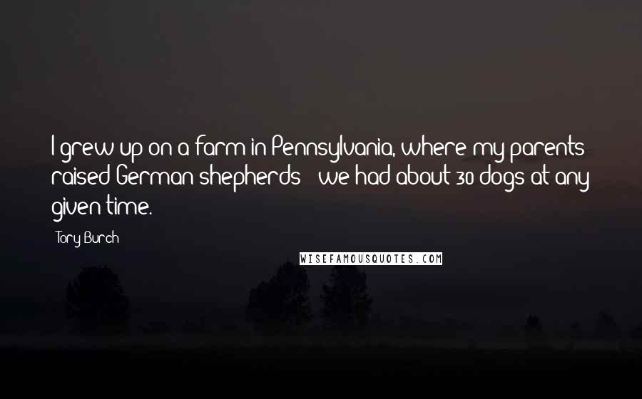 Tory Burch Quotes: I grew up on a farm in Pennsylvania, where my parents raised German shepherds - we had about 30 dogs at any given time.