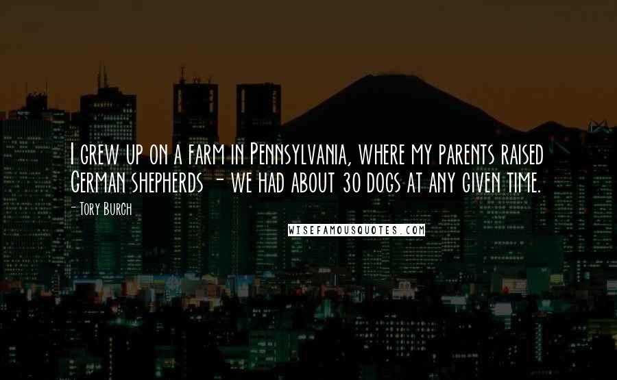 Tory Burch Quotes: I grew up on a farm in Pennsylvania, where my parents raised German shepherds - we had about 30 dogs at any given time.