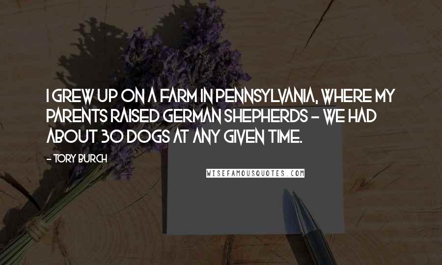 Tory Burch Quotes: I grew up on a farm in Pennsylvania, where my parents raised German shepherds - we had about 30 dogs at any given time.