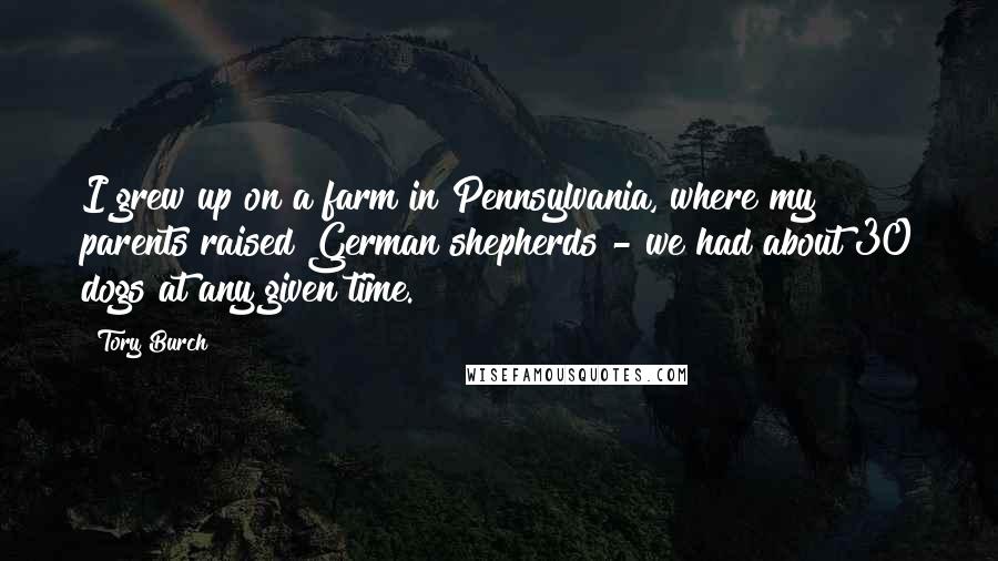 Tory Burch Quotes: I grew up on a farm in Pennsylvania, where my parents raised German shepherds - we had about 30 dogs at any given time.