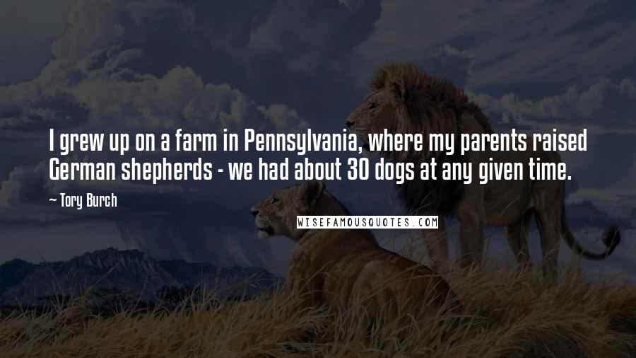 Tory Burch Quotes: I grew up on a farm in Pennsylvania, where my parents raised German shepherds - we had about 30 dogs at any given time.
