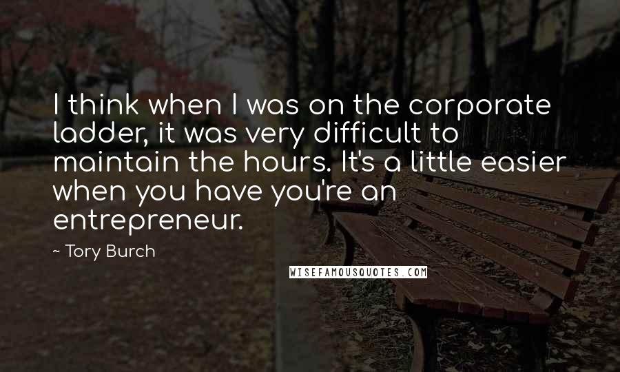 Tory Burch Quotes: I think when I was on the corporate ladder, it was very difficult to maintain the hours. It's a little easier when you have you're an entrepreneur.