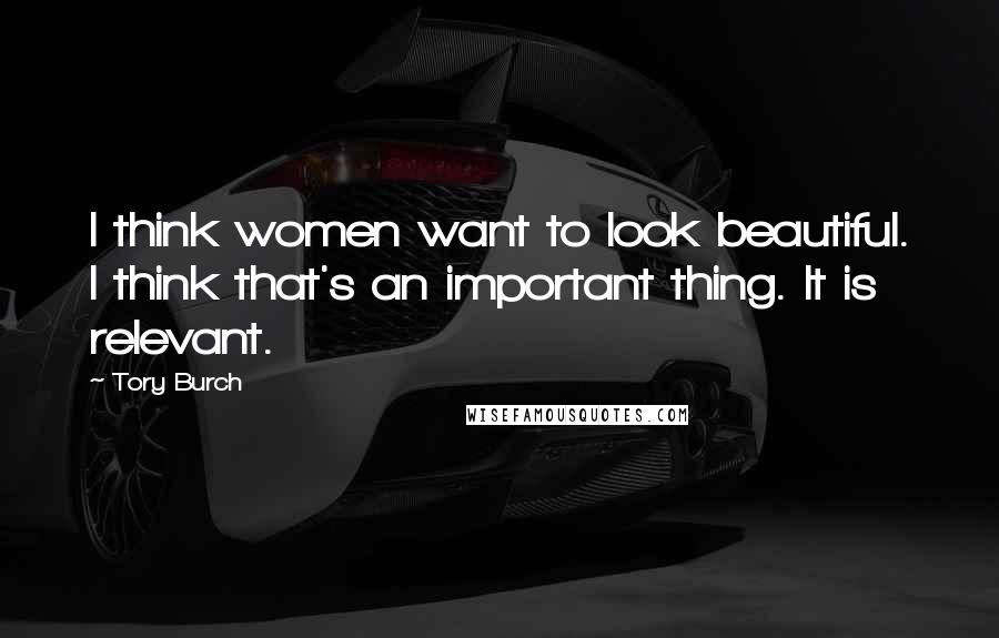 Tory Burch Quotes: I think women want to look beautiful. I think that's an important thing. It is relevant.