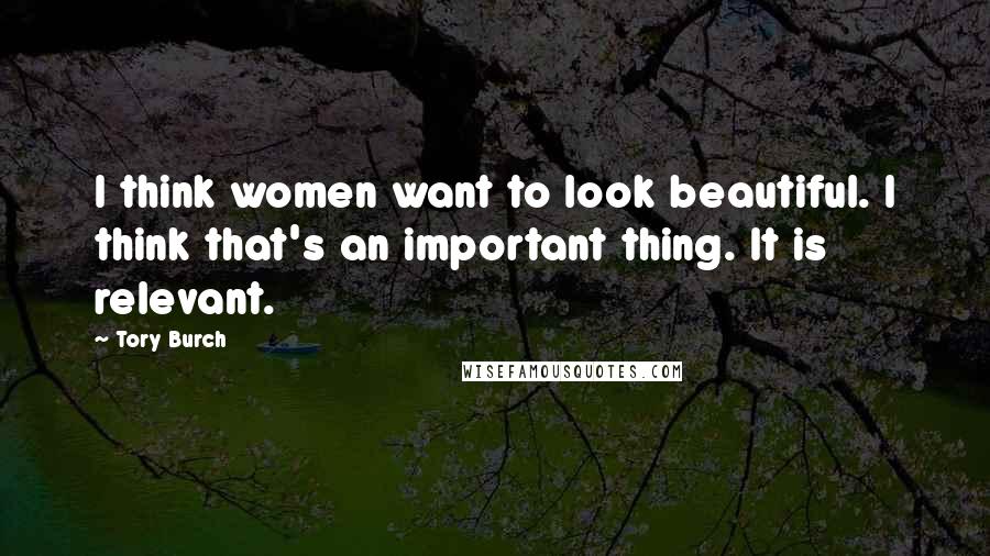 Tory Burch Quotes: I think women want to look beautiful. I think that's an important thing. It is relevant.