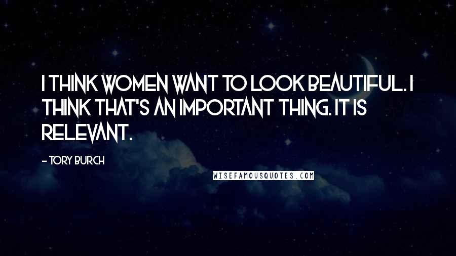 Tory Burch Quotes: I think women want to look beautiful. I think that's an important thing. It is relevant.