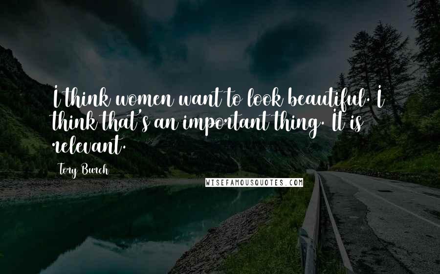 Tory Burch Quotes: I think women want to look beautiful. I think that's an important thing. It is relevant.