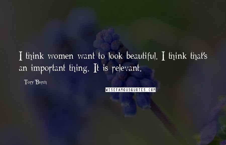 Tory Burch Quotes: I think women want to look beautiful. I think that's an important thing. It is relevant.