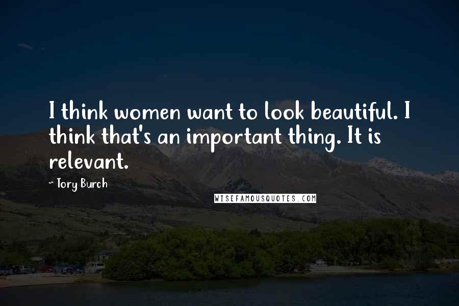 Tory Burch Quotes: I think women want to look beautiful. I think that's an important thing. It is relevant.