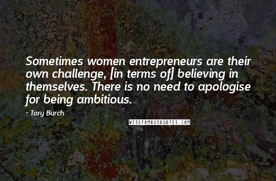 Tory Burch Quotes: Sometimes women entrepreneurs are their own challenge, [in terms of] believing in themselves. There is no need to apologise for being ambitious.