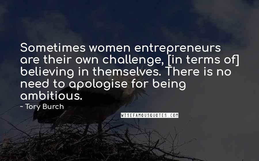 Tory Burch Quotes: Sometimes women entrepreneurs are their own challenge, [in terms of] believing in themselves. There is no need to apologise for being ambitious.