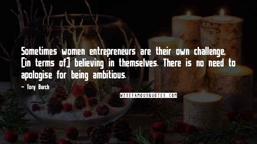 Tory Burch Quotes: Sometimes women entrepreneurs are their own challenge, [in terms of] believing in themselves. There is no need to apologise for being ambitious.