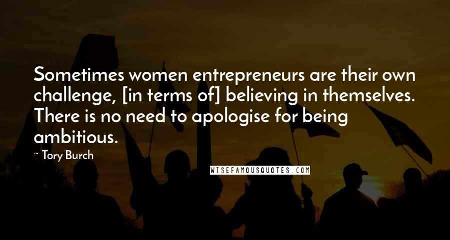 Tory Burch Quotes: Sometimes women entrepreneurs are their own challenge, [in terms of] believing in themselves. There is no need to apologise for being ambitious.