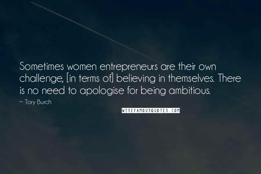 Tory Burch Quotes: Sometimes women entrepreneurs are their own challenge, [in terms of] believing in themselves. There is no need to apologise for being ambitious.