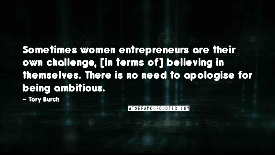 Tory Burch Quotes: Sometimes women entrepreneurs are their own challenge, [in terms of] believing in themselves. There is no need to apologise for being ambitious.