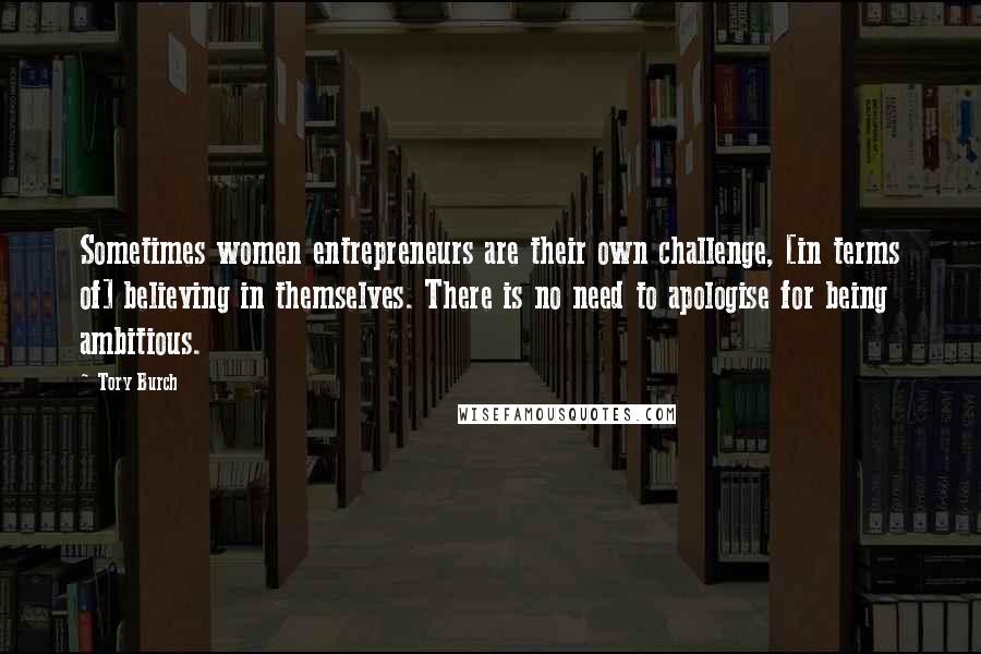 Tory Burch Quotes: Sometimes women entrepreneurs are their own challenge, [in terms of] believing in themselves. There is no need to apologise for being ambitious.