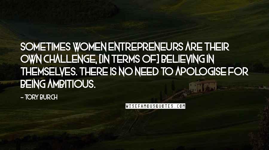 Tory Burch Quotes: Sometimes women entrepreneurs are their own challenge, [in terms of] believing in themselves. There is no need to apologise for being ambitious.