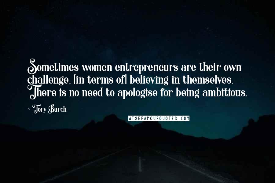 Tory Burch Quotes: Sometimes women entrepreneurs are their own challenge, [in terms of] believing in themselves. There is no need to apologise for being ambitious.