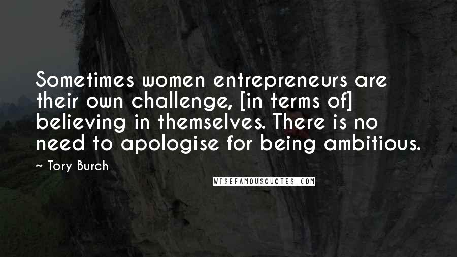 Tory Burch Quotes: Sometimes women entrepreneurs are their own challenge, [in terms of] believing in themselves. There is no need to apologise for being ambitious.