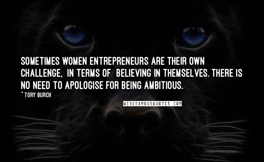 Tory Burch Quotes: Sometimes women entrepreneurs are their own challenge, [in terms of] believing in themselves. There is no need to apologise for being ambitious.