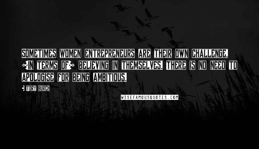 Tory Burch Quotes: Sometimes women entrepreneurs are their own challenge, [in terms of] believing in themselves. There is no need to apologise for being ambitious.