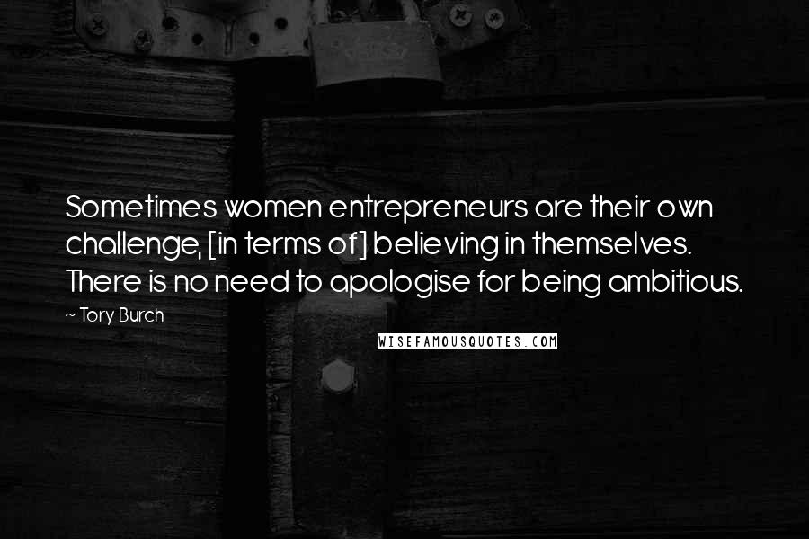 Tory Burch Quotes: Sometimes women entrepreneurs are their own challenge, [in terms of] believing in themselves. There is no need to apologise for being ambitious.