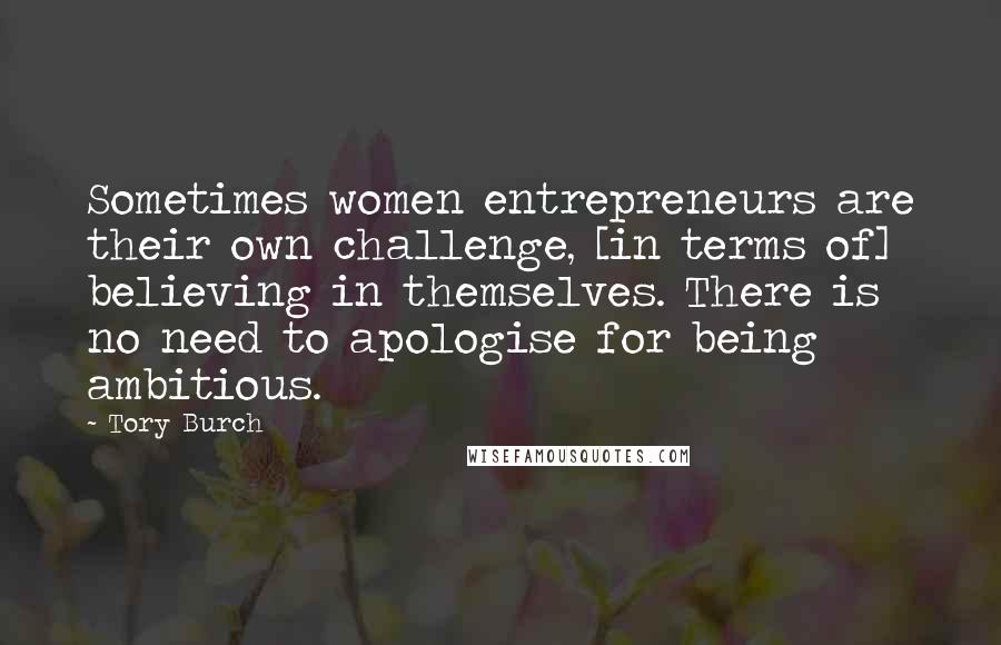 Tory Burch Quotes: Sometimes women entrepreneurs are their own challenge, [in terms of] believing in themselves. There is no need to apologise for being ambitious.