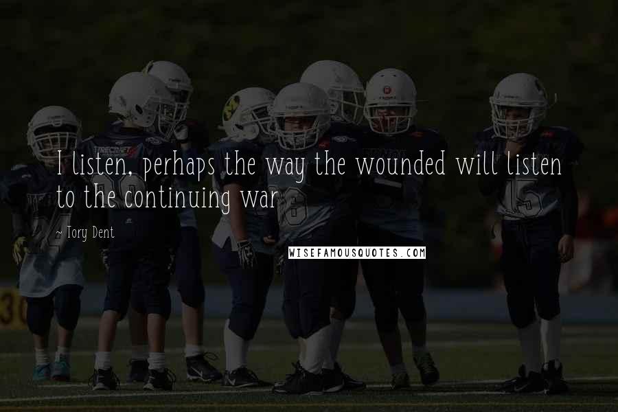 Tory Dent Quotes: I listen, perhaps the way the wounded will listen to the continuing war